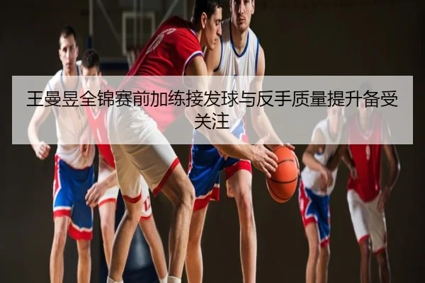 王曼昱全锦赛前加练接发球与反手质量提升备受关注