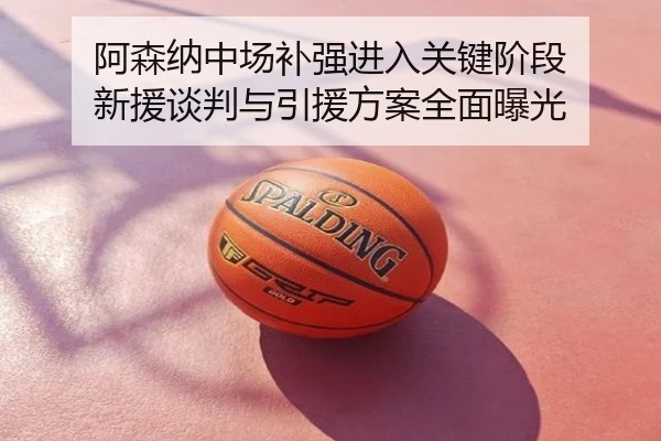 阿森纳中场补强进入关键阶段 新援谈判与引援方案全面曝光