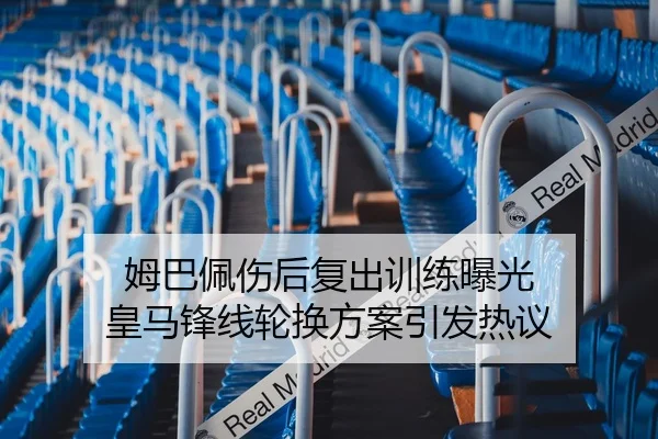 姆巴佩伤后复出训练曝光 皇马锋线轮换方案引发热议