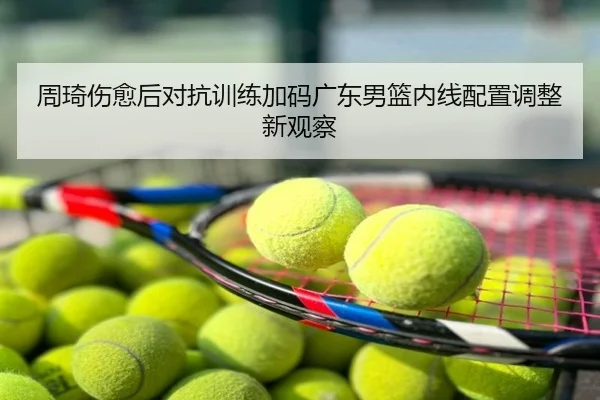 周琦伤愈后对抗训练加码广东男篮内线配置调整新观察