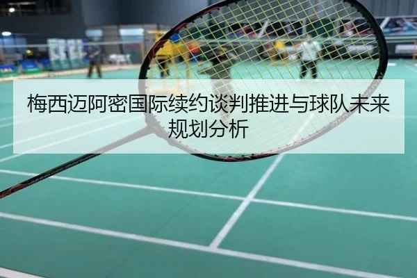 梅西迈阿密国际续约谈判推进与球队未来规划分析
