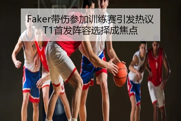 Faker带伤参加训练赛引发热议 T1首发阵容选择成焦点